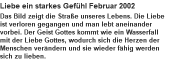 Liebe ein starkes Gefühl Februar 2002 Das Bild zeigt die Straße unseres Lebens. Die Liebe ist verloren gegangen und man lebt aneinander vorbei. Der Geist Gottes kommt wie ein Wasserfall mit der Liebe Gottes, wodurch sich die Herzen der Menschen verändern und sie wieder fähig werden sich zu lieben. 