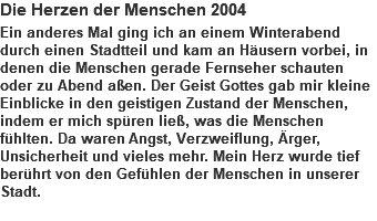 Die Herzen der Menschen 2004 Ein anderes Mal ging ich an einem Winterabend durch einen Stadtteil und kam an Häusern vorbei, in denen die Menschen gerade Fernseher schauten oder zu Abend aßen. Der Geist Gottes gab mir kleine Einblicke in den geistigen Zustand der Menschen, indem er mich spüren ließ, was die Menschen fühlten. Da waren Angst, Verzweiflung, Ärger, Unsicherheit und vieles mehr. Mein Herz wurde tief berührt von den Gefühlen der Menschen in unserer Stadt. 