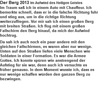 Der Berg 2013 Im Aufwind des Heiligen Geistes Im Traum saß ich in einem Auto mit Chauffeur. Ich bemerkte schnell, dass er in die falsche Richtung fuhr und stieg aus, um in die richtige Richtung weiterzufliegen. Vor mir sah ich einen großen Berg mit breiten Straßen. Ich flog mit einem großen Fallschirm den Berg hinauf, da mich der Aufwind hochtrug. Da sah ich auch noch ein paar andere mit den gleichen Fallschirmen, es waren aber nur wenige. Unten auf den Straßen liefen viele Menschen wie Soldaten in einer Formation. Es war die Armee Gottes. Ich konnte spüren wie anstrengend der Aufstieg für sie war, denn auch ich versuchte es früher genauso. In dem Moment wusste ich, dass es nur wenige schaffen würden den ganzen Berg zu bezwingen. 