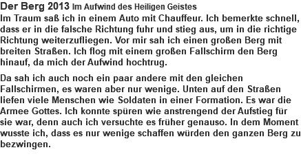 Der Berg 2013 Im Aufwind des Heiligen Geistes Im Traum saß ich in einem Auto mit Chauffeur. Ich bemerkte schnell, dass er in die falsche Richtung fuhr und stieg aus, um in die richtige Richtung weiterzufliegen. Vor mir sah ich einen großen Berg mit breiten Straßen. Ich flog mit einem großen Fallschirm den Berg hinauf, da mich der Aufwind hochtrug. Da sah ich auch noch ein paar andere mit den gleichen Fallschirmen, es waren aber nur wenige. Unten auf den Straßen liefen viele Menschen wie Soldaten in einer Formation. Es war die Armee Gottes. Ich konnte spüren wie anstrengend der Aufstieg für sie war, denn auch ich versuchte es früher genauso. In dem Moment wusste ich, dass es nur wenige schaffen würden den ganzen Berg zu bezwingen. 