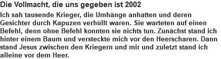 Die Vollmacht, die uns gegeben ist 2002 Ich sah tausende Krieger, die Umhänge anhatten und deren Gesichter durch Kapuzen verhüllt waren. Sie warteten auf einen Befehl, denn ohne Befehl konnten sie nichts tun. Zunächst stand ich hinter einem Baum und versteckte mich vor den Heerscharen. Dann stand Jesus zwischen den Kriegern und mir und zuletzt stand ich alleine vor dem Heer.