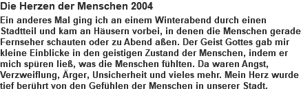 Die Herzen der Menschen 2004 Ein anderes Mal ging ich an einem Winterabend durch einen Stadtteil und kam an Häusern vorbei, in denen die Menschen gerade Fernseher schauten oder zu Abend aßen. Der Geist Gottes gab mir kleine Einblicke in den geistigen Zustand der Menschen, indem er mich spüren ließ, was die Menschen fühlten. Da waren Angst, Verzweiflung, Ärger, Unsicherheit und vieles mehr. Mein Herz wurde tief berührt von den Gefühlen der Menschen in unserer Stadt.